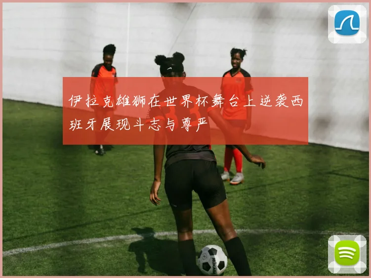 伊拉克雄狮在世界杯舞台上逆袭西班牙展现斗志与尊严