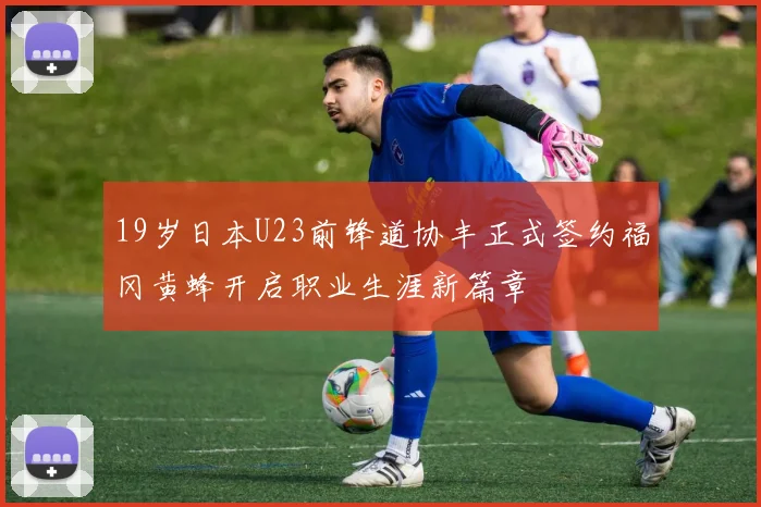19岁日本U23前锋道协丰正式签约福冈黄蜂开启职业生涯新篇章