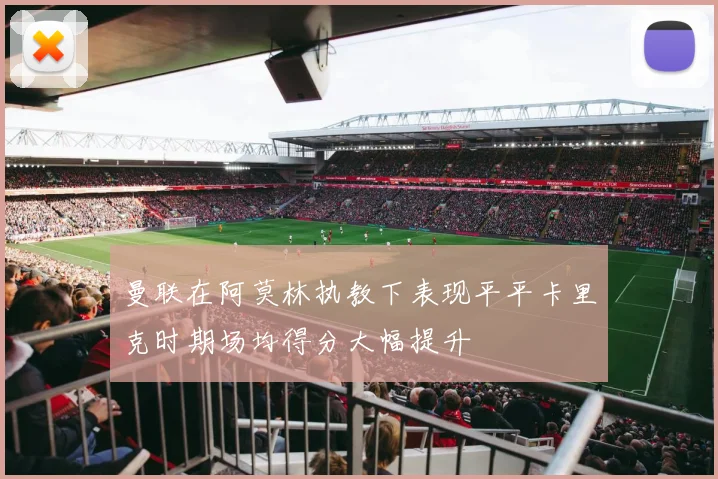 曼联在阿莫林执教下表现平平卡里克时期场均得分大幅提升
