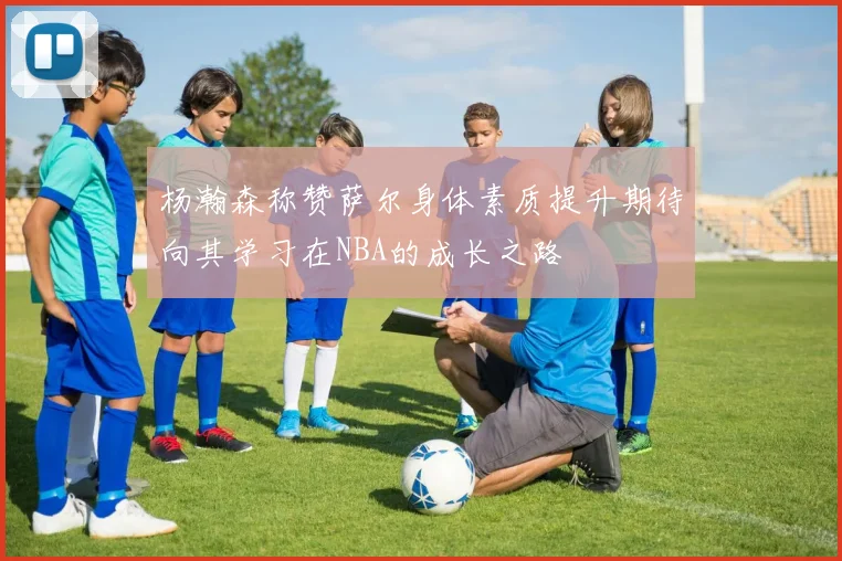 杨瀚森称赞萨尔身体素质提升期待向其学习在NBA的成长之路