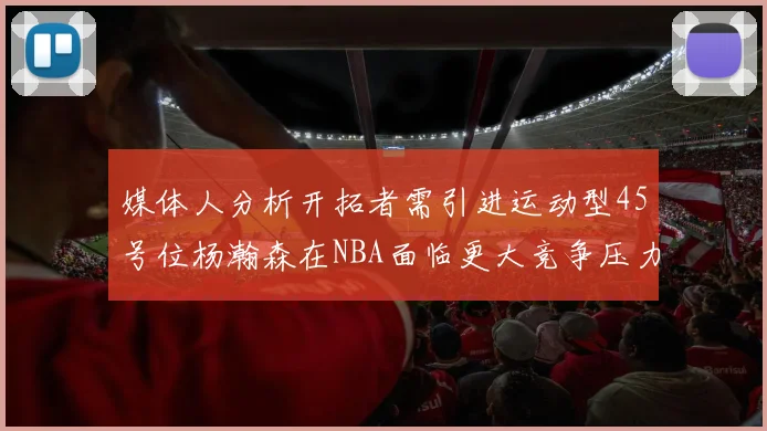 媒体人分析开拓者需引进运动型45号位杨瀚森在NBA面临更大竞争压力