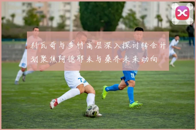 科瓦奇与多特高层深入探讨转会计划聚焦阿德耶米与桑乔未来动向
