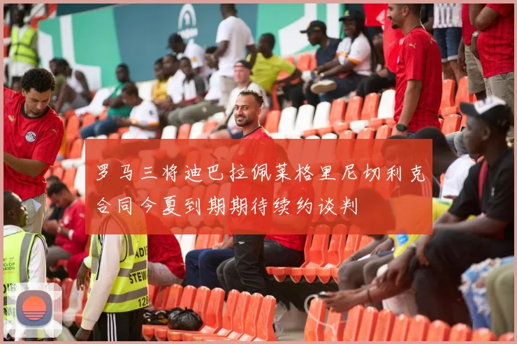 罗马三将迪巴拉佩莱格里尼切利克合同今夏到期期待续约谈判