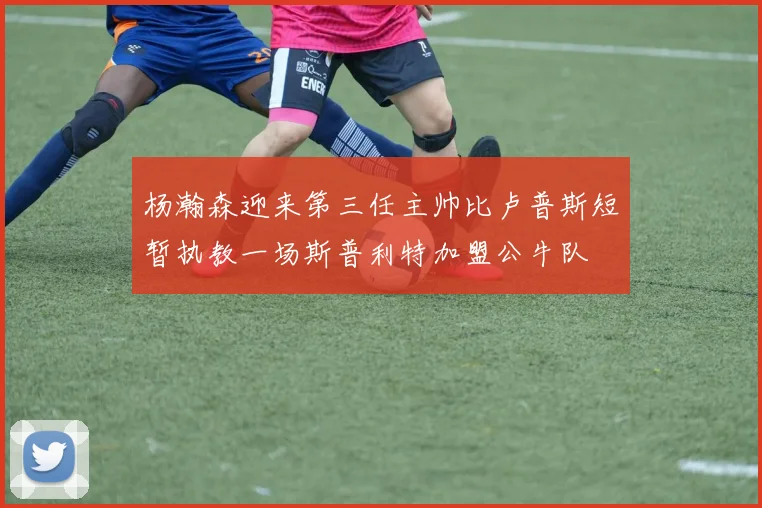 杨瀚森迎来第三任主帅比卢普斯短暂执教一场斯普利特加盟公牛队