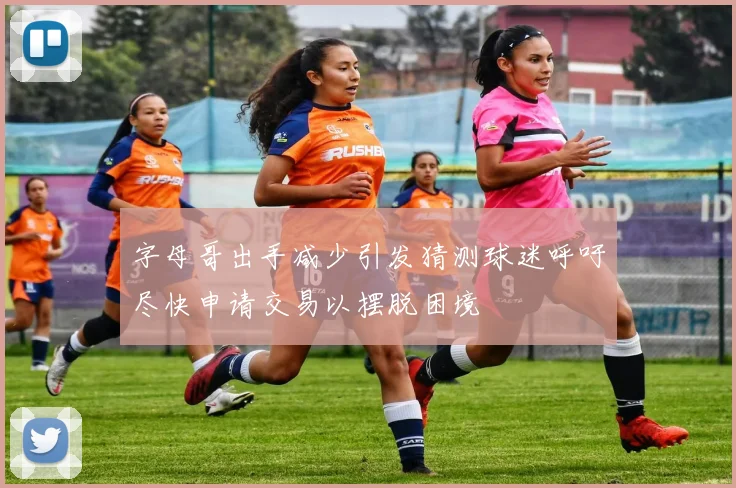 字母哥出手减少引发猜测球迷呼吁尽快申请交易以摆脱困境