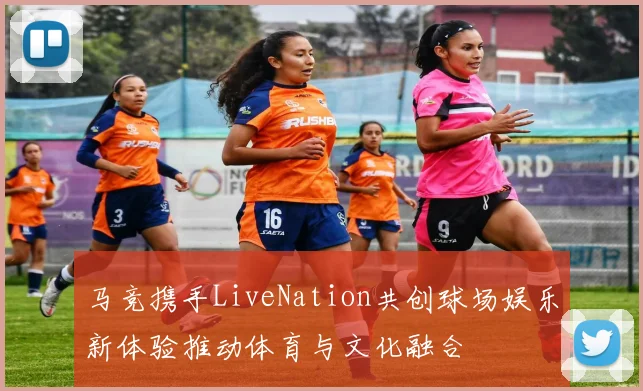 马竞携手LiveNation共创球场娱乐新体验推动体育与文化融合