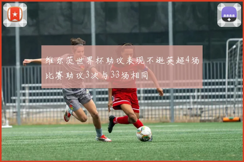 维尔茨世界杯助攻表现不逊英超4场比赛助攻3次与33场相同