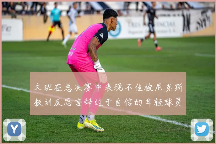文班在总决赛中表现不佳被尼克斯教训反思言辞过于自信的年轻球员成长之路