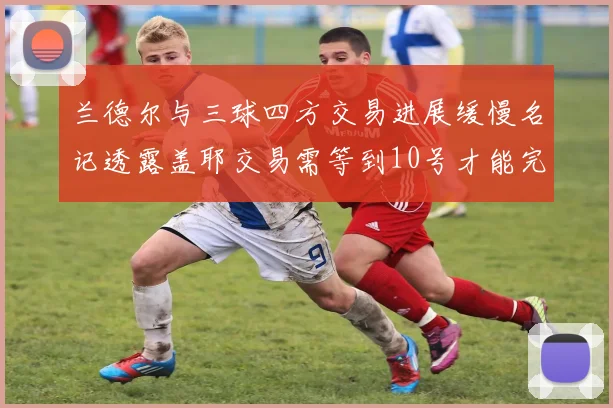 兰德尔与三球四方交易进展缓慢名记透露盖耶交易需等到10号才能完成