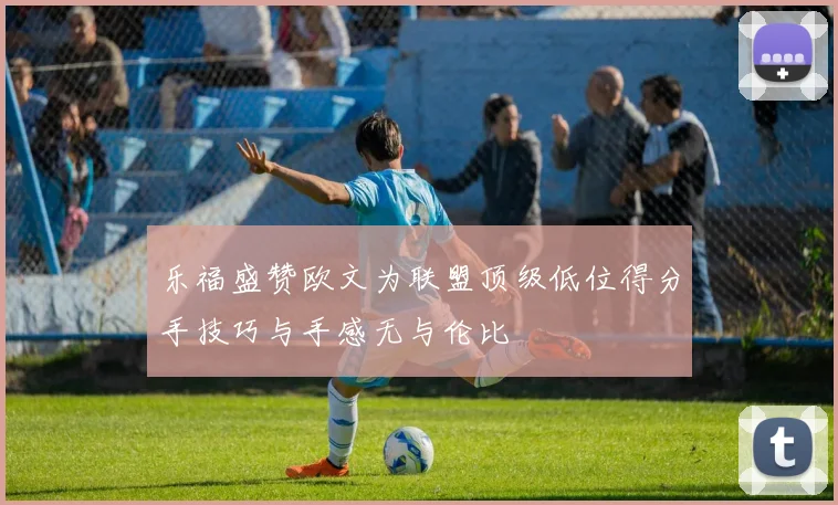 乐福盛赞欧文为联盟顶级低位得分手技巧与手感无与伦比
