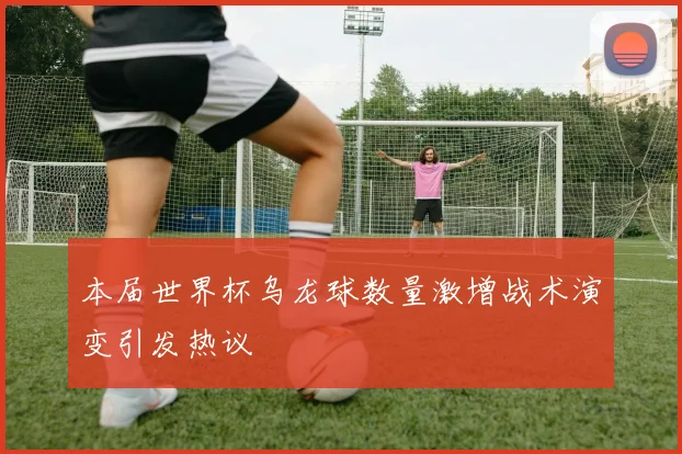 本届世界杯乌龙球数量激增战术演变引发热议