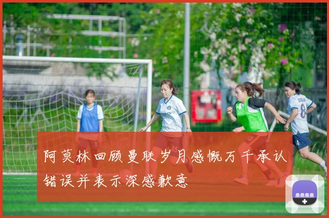 阿莫林回顾曼联岁月感慨万千承认错误并表示深感歉意