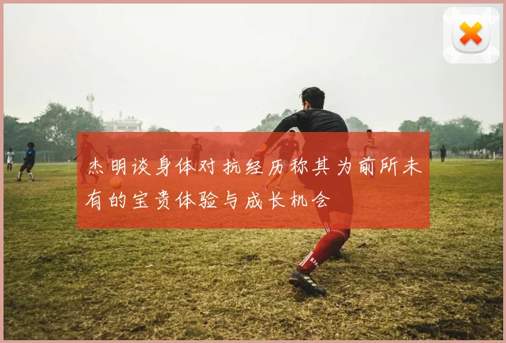 杰明谈身体对抗经历称其为前所未有的宝贵体验与成长机会