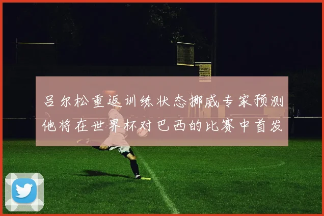 吕尔松重返训练状态挪威专家预测他将在世界杯对巴西的比赛中首发出战