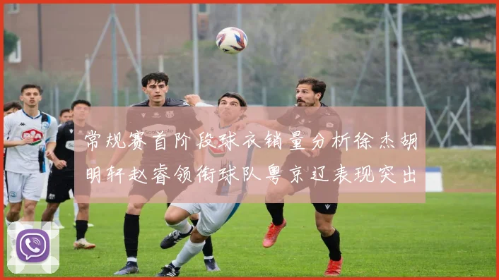 常规赛首阶段球衣销量分析徐杰胡明轩赵睿领衔球队粤京辽表现突出