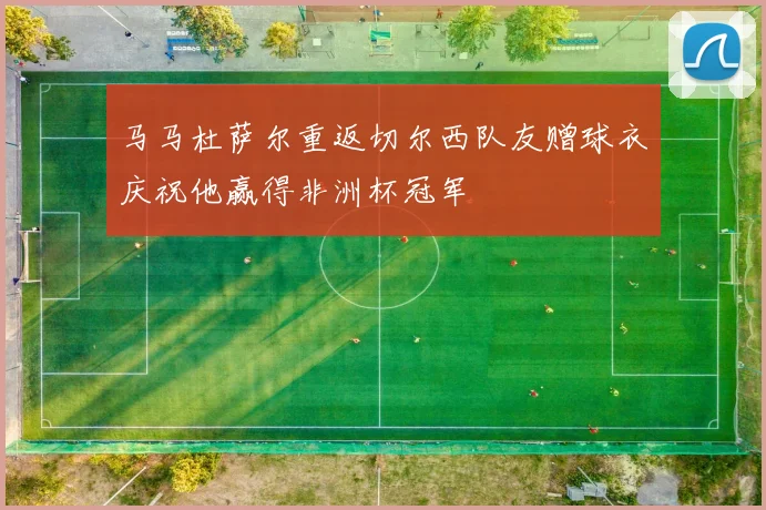 马马杜萨尔重返切尔西队友赠球衣庆祝他赢得非洲杯冠军