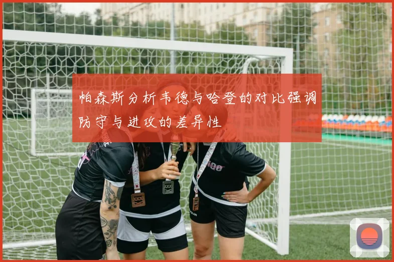 帕森斯分析韦德与哈登的对比强调防守与进攻的差异性